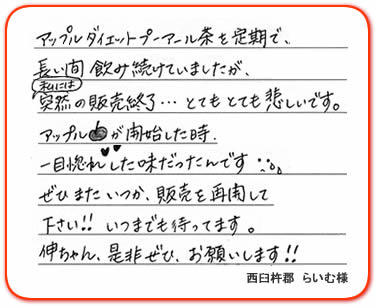 アップルダイエットプーアール茶を定期で、長い間飲み続けていましたが、私には突然の販売終了…とてもとても悲しいです。アップルが開始した時、一目惚れした味だったんです。ぜひまたいつか、販売を再開して下さい!!いつまでも待ってます。伸ちゃん、是非ぜひ、お願いします!!