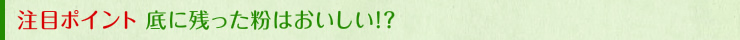 注目ポイント 底に残った粉はおいしい!?