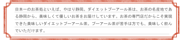 日本一のお茶処といえば、やはり静岡。ダイエットプーアール茶は、お茶の名産地である静岡から、美味しくて優しいお茶をお届けしています。創業26年、お茶の専門店だからこそ実現できた美味しいダイエットプーアール茶。プーアール茶が苦手な方でも、美味しく飲んでいただけます。