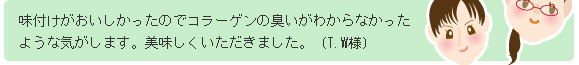 味付けがおいしかったのでコラーゲンの臭いがわからなかったような気がします。美味しくいただきました。(T.W様)