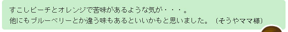 すこしピーチとオレンジで苦味があるような気が・・・。他にもブルーベリーとか違う味もあるといいかもと思いました。(そうやママ様)