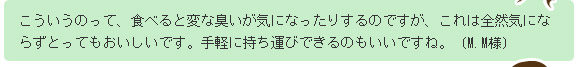 こういうのって、食べると変な臭いが気になったりするのですが、これは全然気にならずとってもおいしいです。手軽に持ち運びできるのもいいですね。(M.M様)