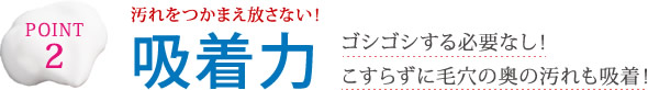POINT2 汚れをつかまえ放さない!吸着力 ゴシゴシする必要なし!こすらずに毛穴の奥の汚れも吸着!