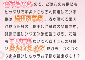 甘すぎないので、ごはんのお供にもピッタリですよ♪もちろん使用している梅は、紀州南高梅。皮が薄くて果肉がたっぷりの、梅干しに最適の品種です。健康に嬉しいクエン酸を含むから、元気もモリモリわいてくる!ほんのり甘いひと口サイズだから、ぱくぱくつまみ食いしちゃうお子様が続出かも!?
