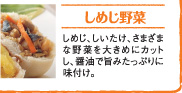 しめじ野菜しめじ、しいたけ、さまざまな野菜を大きめにカットし、醤油で旨みたっぷりに味付け。