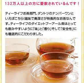 100万人に方に愛飲されているんです!　ティーライフお茶部門、ダントツのナンバーワンといえばこちら!滋味で奥深さが特長的なお茶なんです。ティーライフのダイエットプーアール茶はとっても美味で飲みやすいように「味」と「香り」そして「安全性」にも徹底的にこだわりました。