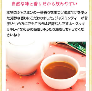 自然な味と香りで飲みやすい　本物のジャスミンの一番香りを放つツボミだけを使った芳醇な香りにこだわりました。ジャスミンティが苦手!という方にでもこちらは好評なんですよ〜スッキリキレイな和みの時間、ゆったり満喫しちゃってくださいね♪