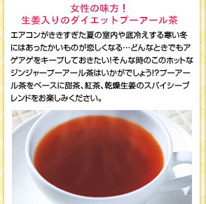 女性の味方!生姜入りのダイエットプーアール茶　エアコンがききすぎた夏の室内や底冷えする寒い冬にはあったかいものが恋しくなる…どんなときでもアゲアゲをキープしておきたい!そんな時のこのホットなジンジャープーアール茶はいかがでしょう!?プーアール茶をベースに甜茶、紅茶、乾燥生姜のスパイシーブレンドをお楽しみください。