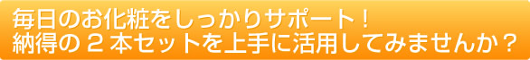 毎日のお化粧をしっかりサポート! 納得の2本セットを上手に活用してみませんか?