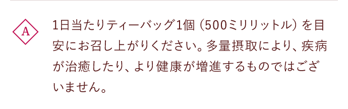 A 1日当たりティーバッグ1個（500ミリリットル）をお召し上がりください。多量摂取により、疾病が治癒したり、より健康が増進するものではございません。