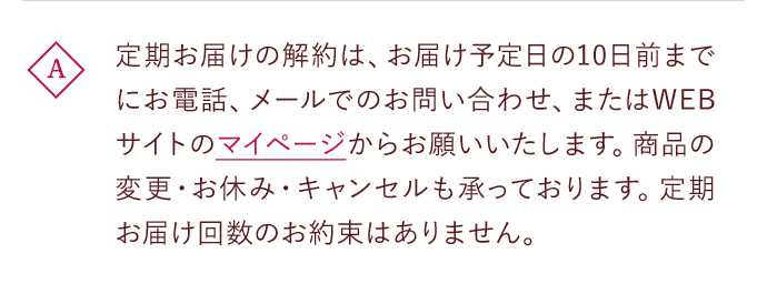 A 定期お届けの解約は、お届け予定日の10日前までにお電話、メールでのお問い合わせ、またはWEBサイトのマイページからお願いいたします。商品の変更・お休み・キャンセルも承っております。定期お届け回数のお約束はありません。