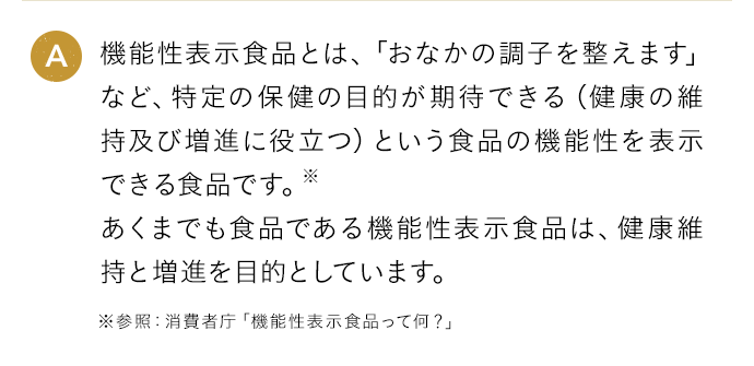 A 機能性表示食品とは、「おなかの調子を整えます」など、特定の保健の目的が期待できる（健康の維持及び増進に役立つ）という食品の機能性を表示できる食品です。※あくまでも食品である機能性表示食品は、健康維持と増進を目的としています。
