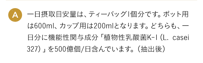 A 一日摂取目安量は、ティーバッグ1個分です。ポット用は600ml、カップ用は200mlとなります。どちらも、一日分に機能性関与成分「植物性乳酸菌K-1（L. casei 327）」を500億個/日含んでいます。（抽出後）