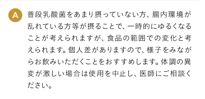 A 普段乳酸菌をあまり摂っていない方、腸内環境が乱れている方等が摂ることで、一時的にゆるくなることが考えられますが、食品の範囲での変化と考えられます。個人差がありますので、様子をみながらお飲みいただくことをおすすめします。体調の異変が激しい場合は使用を中止し、医師にご相談ください。
