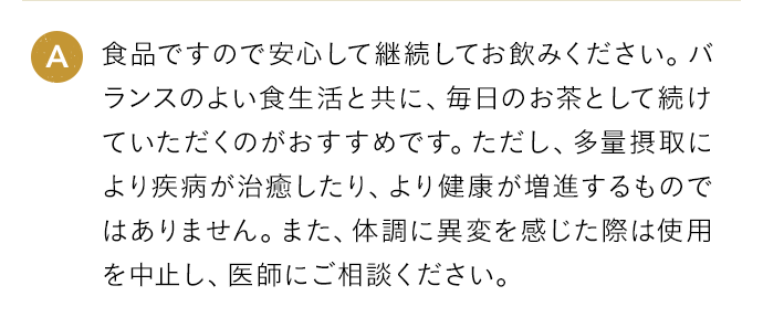A 食品ですので安心して継続してお飲みください。バランスのよい食生活と共に、毎日のお茶として続けていただくのがおすすめです。ただし、多量摂取により疾病が治癒したり、より健康が増進するものではありません。また、体調に異変を感じた際は使用を中止し、医師にご相談ください。