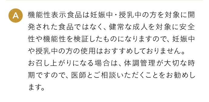 A 機能性表示食品は妊娠中・授乳中の方を対象に開発された食品ではなく、健常な成人を対象に安全性や機能性を検証したものになりますので、妊娠中や授乳中の方の使用はおすすめしておりません。お召し上がりになる場合は、体調管理が大切な時期ですので、医師とご相談いただくことをお勧めします。
