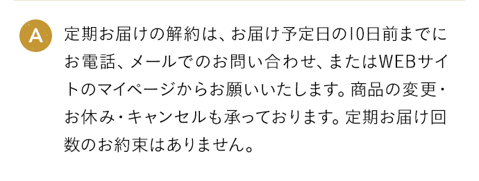 A 定期お届けの解約は、お届け予定日の10日前までにお電話、メールでのお問い合わせ、またはWEBサイトのマイページからお願いいたします。商品の変更・お休み・キャンセルも承っております。定期お届け回数のお約束はありません。