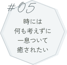 #05 時には何も考えずに一息ついて癒されたい