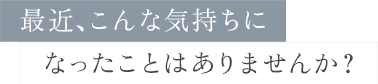 最近、こんな気持ちになったことはありませんか？