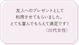友人へのプレゼントとして利用させてもらいました。とても喜んでもらえて満足です！〈30代女性〉