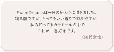 SweetDreamsは一日の終わりに頂きました。寝る前ですが、とってもいい香りで飲みやすい！私の知ってるカモミールの中でこれが一番好きです。〈50代女性〉