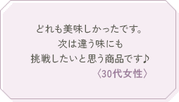 どれも美味しかったです。次は違う味にも挑戦したいと思う商品です♪〈30代女性〉