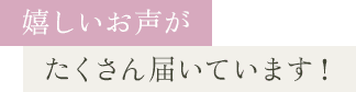 嬉しいお声がたくさん届いています！