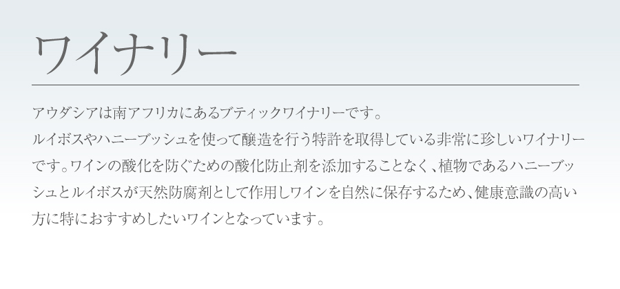 ルイボスやハニーブッシュを使って醸造を行う特許を取得している非常に珍しいワイナリーです。ワインの酸化を防ぐための酸化防止剤を添加することなく、植物であるハニーブッシュとルイボスが天然防腐剤として作用しワインを自然に保存するため、健康意識の高い方に特におすすめしたいワインとなっています。