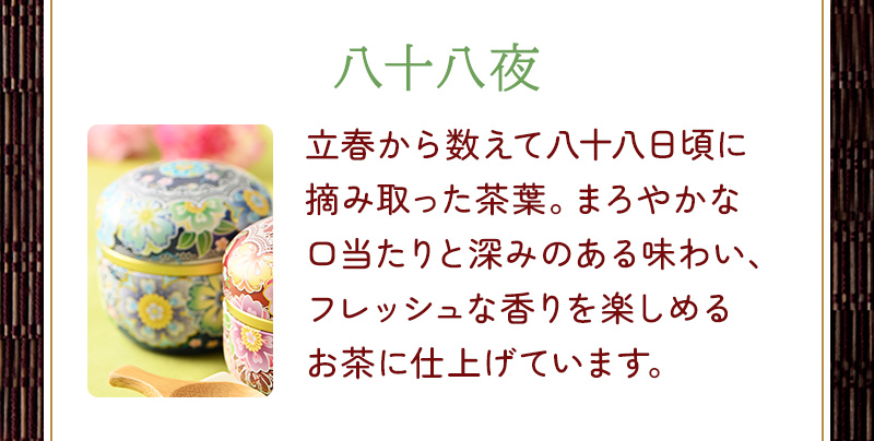 八十八夜 立春から数えて八十八日頃に摘み取った茶葉。まろやかな口当たりと深みのある味わい、フレッシュな香りを楽しめるお茶に仕上げています。