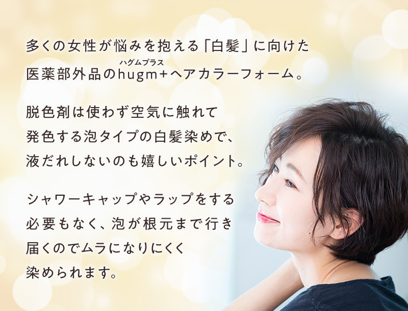 多くの女性が悩みを抱える「白髪」に向けて、医薬部外品のhugm+(ハグムプラス)ヘアカラーフォームが登場!脱色剤は使わず空気に触れて発色する泡タイプの白髪染めで、液だれしないのも嬉しいポイント。シャワーキャップやラップをする必要もなく、泡が根元まで行き届くのでムラになりにくく染められます。