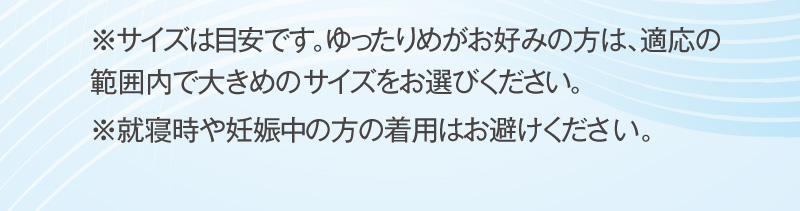 ※サイズは目安です。ゆったりめがお好みの方は、適応の範囲内で大きめのサイズをお選びください。※就寝時や妊娠中の方の着用はお避けください。