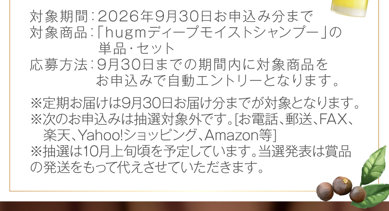 対象期間：2026年9月30日お申込み分まで　対象商品：hugm ディープモイストシャンプーの単品・セット　応募方法：9月30日までの期間内に対象商品っをお申込みで自動エントリーとなります。