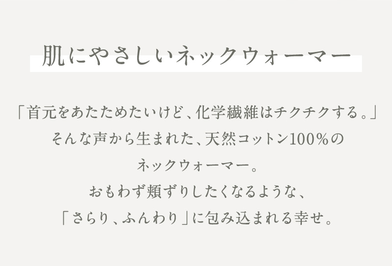 肌にやさしいネックウォーマー　首元をあたためたい。でも化学繊維のチクチク感は苦手。 そんな声から生まれた、天然コットン100％のネックウォーマー。 さらり、ふんわり。 思わず頬ずりしたくなるやさしい肌ざわりで、首元を心地よく包み込みます。