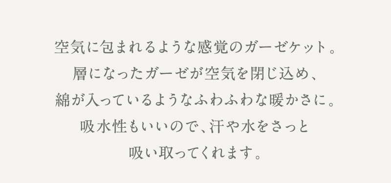 空気をまとったような、ふんわり暖かなガーゼケット。汗や水分もしっかり吸い取る、心地よい使い心地です。