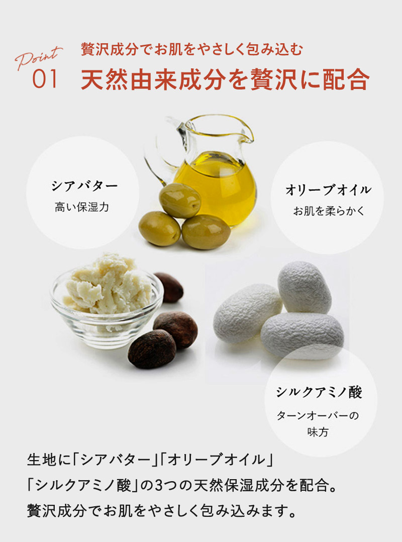 01 「シアバター」「オリーブオイル」「シルクアミノ酸」の3つの天然由来成分を贅沢に配合