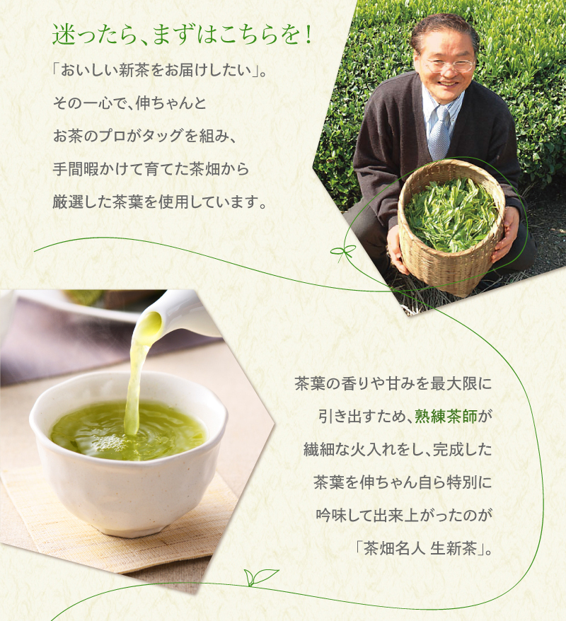 迷ったら、まずはこちらを!　「おいしい新茶をお届けしたい」。その一心で、伸ちゃんとお茶のプロがタッグを組み、手間暇かけて育てた茶畑から厳選した茶葉を使用しています。茶葉の香りや甘みを最大限に引き出すため、熟練茶師が繊細な火入れをし、完成した茶葉を伸ちゃん自ら特別に吟味して出来上がったのが「茶畑名人 生新茶」。