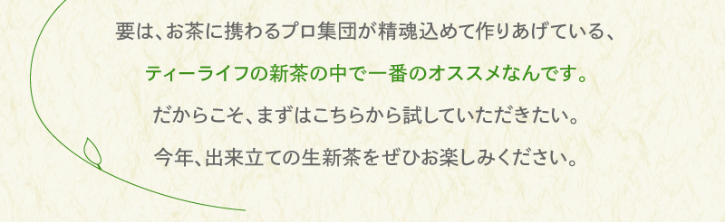 要は、お茶に携わるプロ集団が精魂込めて作りあげている、ティーライフの新茶の中で一番のオススメなんです。だからこそ、まずはこちらから試していただきたい。今年出来立ての生新茶をぜひお楽しみください。