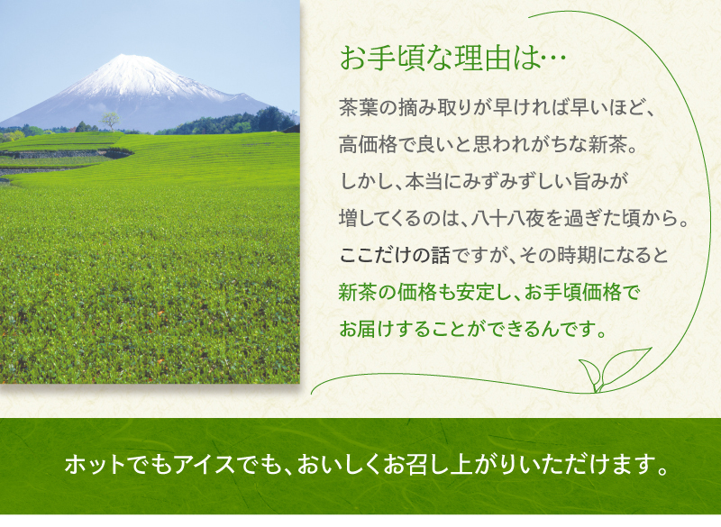 お手頃な理由は…　茶葉の摘み取りが早ければ早いほど、高価格で良いと思われがちな新茶。しかし、本当にみずみずしい旨みが増してくるのは、八十八夜を過ぎた頃から。ここだけの話ですが、その時期になると新茶の価格も安定し、お手頃価格でお届けすることができるんです。　ホットでもアイスでもおいしくお召し上がりいただけます。