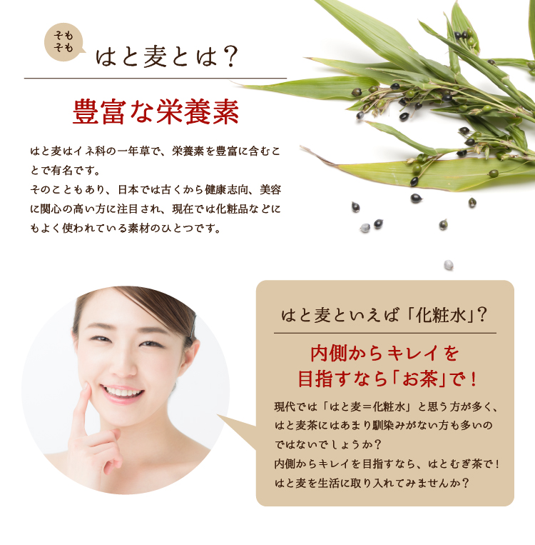 そもそもはと麦とは？【豊富な栄養素】はと麦はイネ科の一年草で、栄養を豊富に含むことで有名です。そのこともあり、日本では古くから健康志向、美容に関心の高い方に注目され、現在では化粧品などにもよく使われている素材のひとつです。／はと麦といえば「化粧水」？【内側からキレイを目指すなら「お茶」で！】現在では「はと麦＝化粧水」と思う方が多く、はと麦茶にはあまり馴染みがない方も多いのではないでしょうか？内側からキレイを目指すなら、はと麦茶で！はと麦茶を生活に取り入れてみませんか？
