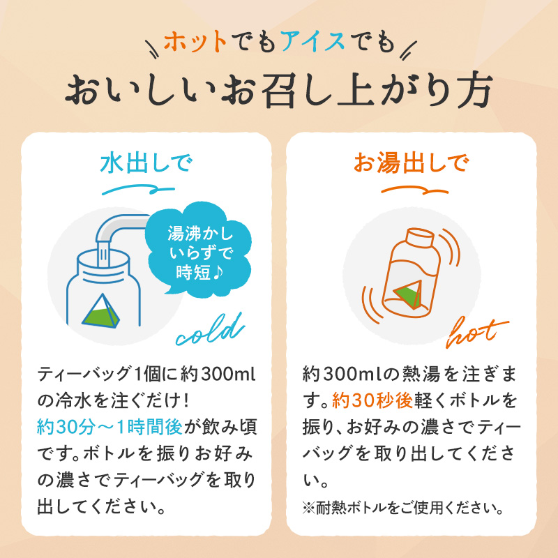 ホットでもアイスでもおいしいお召し上がり方 水出しで 湯沸かしいらずで時短 ティーバッグ1個に約300mlの冷水を注ぐだけ!約30分〜1時間後が飲み頃です。ボトルを振りお好みの濃さでティーバッグを取り出してください。 お湯出しで 約300mlの熱湯を注ぎます。約30秒後軽くボトルを振り、お好みの濃さでティーバッグを取り出してください。※耐熱ボトルをご使用ください。