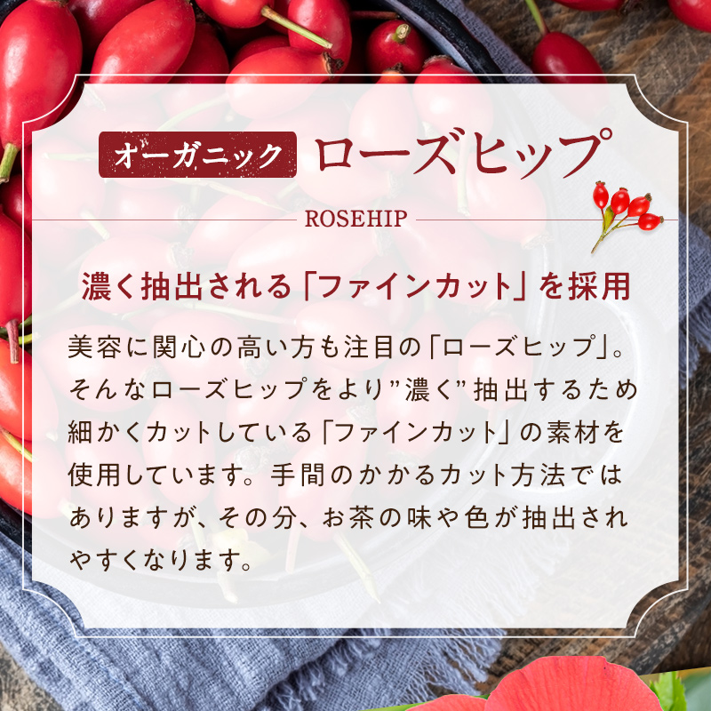 オーガニック ローズヒップ 濃く抽出される「ファインカット」を採用 美容に関心の高い方も注目の「ローズヒップ」。そんなローズヒップより”濃く”抽出するため、細かくカットしている「ファインカット」の素材を使用しています。手間のかかるカット方法ではありますが、その分、お茶の味や色が抽出されやすくなります。