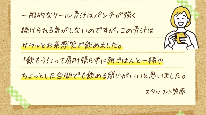 一般的なケール青汁はパンチが強く続けられる気がしないのですが、この青汁はサラッとお茶感覚で飲めました。「飲もう！」って肩肘張らずに朝ごはんと一緒やちょっとした合間でも飲める感じがいいと思いました。