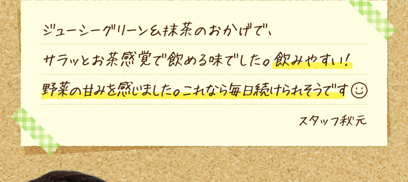 ジューシーグリーン＆抹茶のおかげで、サラッとお茶感覚で飲める味でした。飲みやすい！野菜の甘みを感じました。これなら毎日続けられそうです。