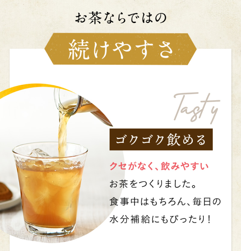 お茶ならではの続けやすさ　【ゴクゴク飲める】クセがなく、飲みやすいお茶をつくりました。食事中はもちろん、毎日の水分補給にもぴったり！