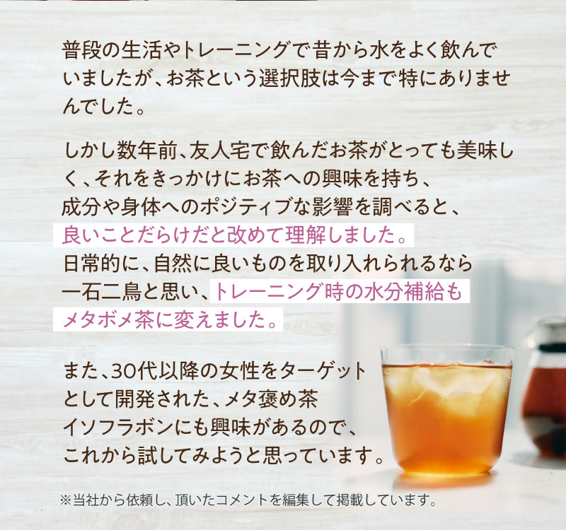 日常的に、自然に良いものを取り入れられるなら一石二鳥と思い、トレーニング時の水分補給もメタボメ茶に変えました。