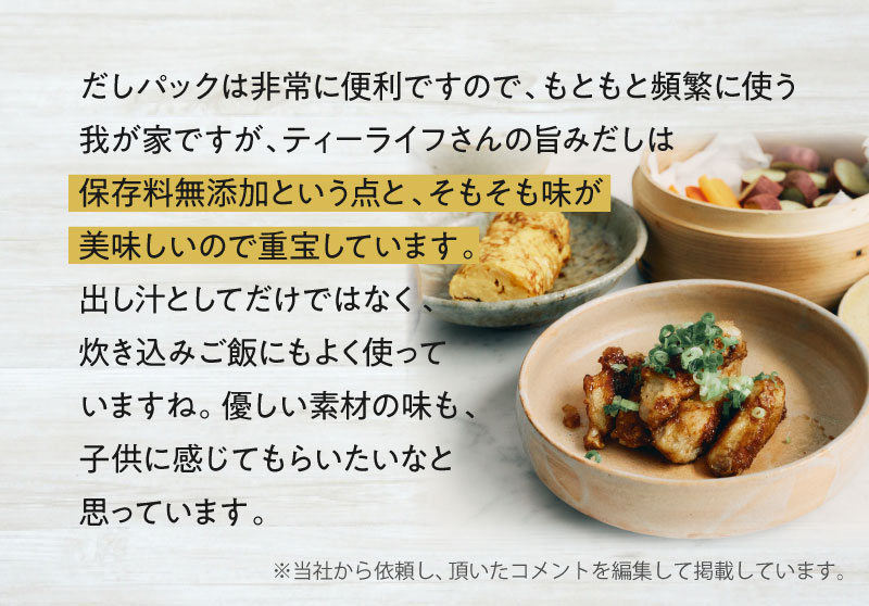 だしパックは非常に便利ですので、もともと頻繁に使う我が家ですが、ティーライフさんの旨みだしは無添加なので家族のことを考えた時に安心という点と、そもそも味が美味しいので重宝しています。