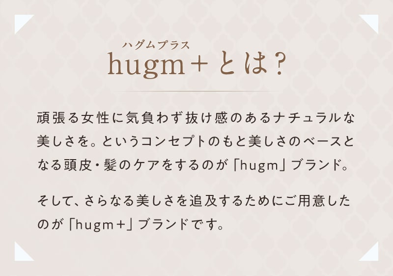 【hugm＋とは？】頑張る女性に気負わず抜け感のあるナチュラルな美しさを。というコンセプトのもと、美しさのベースとなる頭皮・髪のケアをするのが「hugm」ブランド。そして、さらなる美しさを追及するためにご用意したのが「hugm＋」ブランドです。