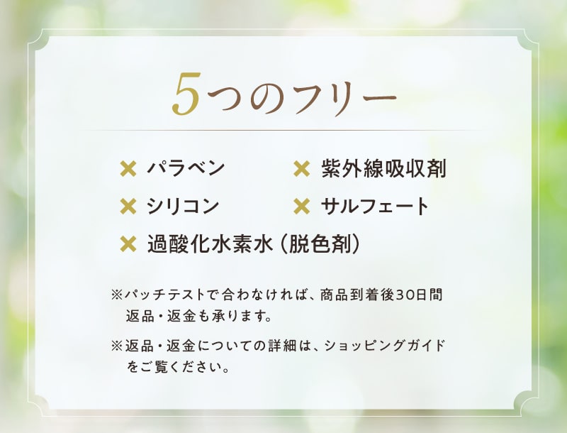 【5つのフリー】パラベン、紫外線吸収剤、シリコン、サルフェート、過酸化水素水(脱色剤)は使用しておりません。パッチテストで合わなければ返品・返金も承ります。