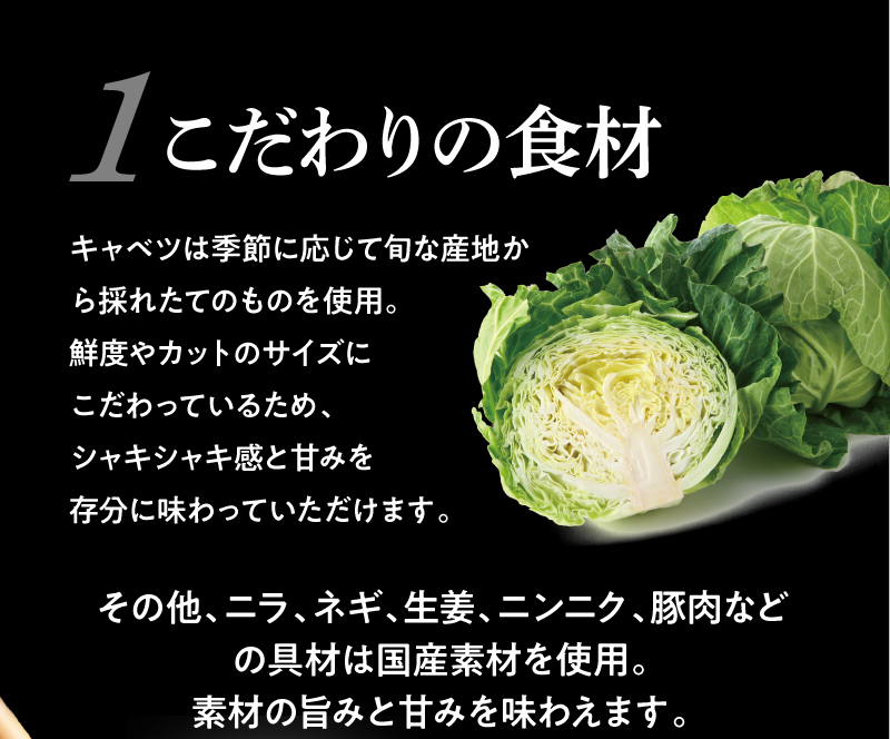 こだわりの食材!キャベツは季節に応じて旬な産地から採れたてのものを使用。鮮度やカットのサイズにこだわり、シャキシャキ感と甘みを存分に味わっていただけます。またニラ、ネギ、生姜、ニンニク、豚肉などの具材は国産素材を使用しており、素材の旨みと甘みを味わえます。