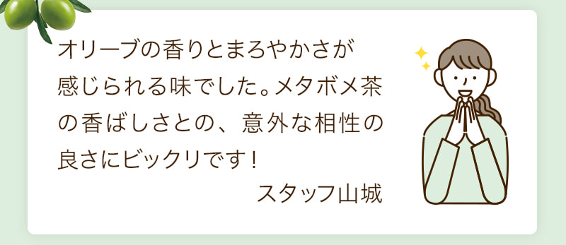 オリーブの香りとまろやかさが感じられる味でした。メタボメ茶の香ばしさとの、 意外な相性の良さにビックリです!スタッフ山城